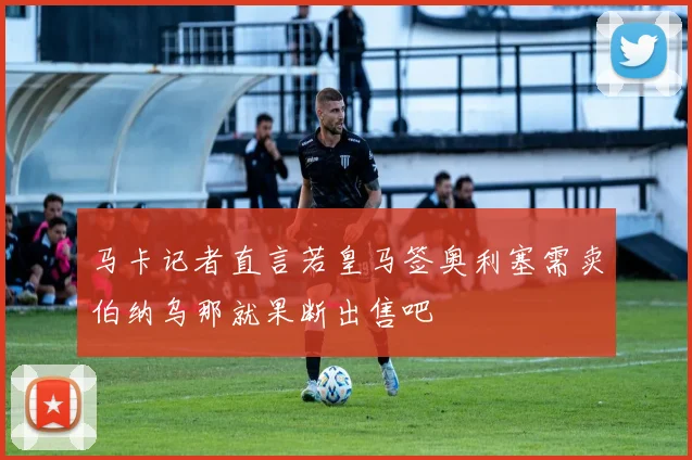 马卡记者直言若皇马签奥利塞需卖伯纳乌那就果断出售吧