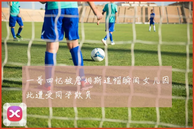 一哥回忆被詹姆斯追帽瞬间女儿因此遭受同学欺负
