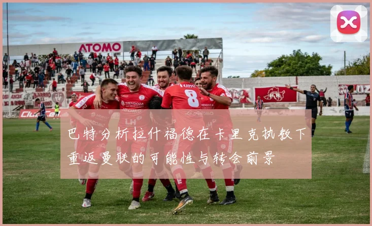 巴特分析拉什福德在卡里克执教下重返曼联的可能性与转会前景